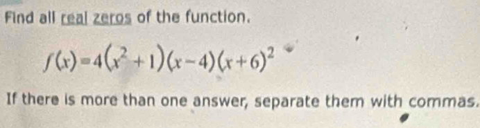 Find all real zeros of the function.
f(x)=4(x^2+1)(x-4)(x+6)^2
If there is more than one answer, separate them with commas.