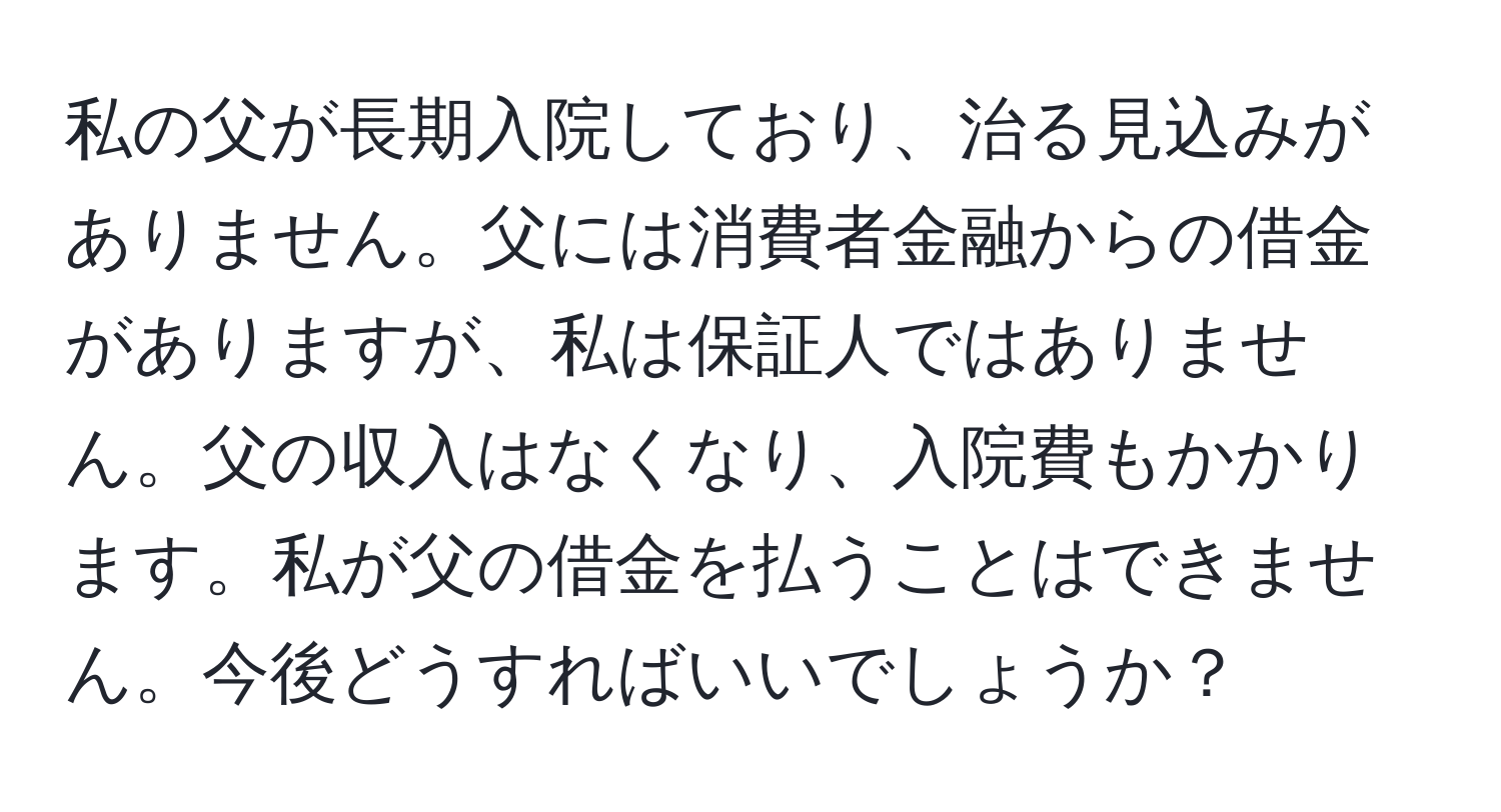 私の父が長期入院しており、治る見込みがありません。父には消費者金融からの借金がありますが、私は保証人ではありません。父の収入はなくなり、入院費もかかります。私が父の借金を払うことはできません。今後どうすればいいでしょうか？