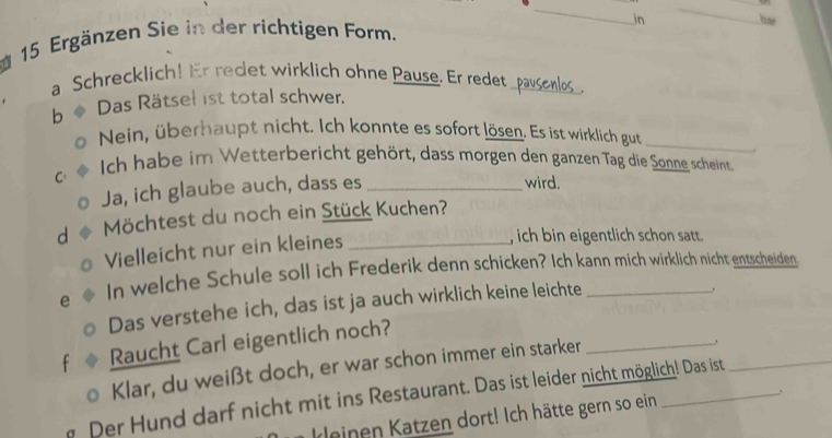 in 
_ 
15 Ergänzen Sie in der richtigen Form. 
a Schrecklich! Er redet wirklich ohne Pause. Er redet_ 
b Das Rätsel ist total schwer. 
. 
_ 
Nein, überhaupt nicht. Ich konnte es sofort lösen. Es ist wirklich gut 
C. Ich habe im Wetterbericht gehört, dass morgen den ganzen Tag die Sonne scheint 
Ja, ich glaube auch, dass es_ 
wird. 
d Möchtest du noch ein Stück Kuchen? 
Vielleicht nur ein kleines 
, ich bin eigentlich schon satt. 
e In welche Schule soll ich Frederik denn schicken? Ich kann mich wirklich nicht entscheiden 
Das verstehe ich, das ist ja auch wirklich keine leichte 
f Raucht Carl eigentlich noch? 
Klar, du weißt doch, er war schon immer ein starker_ 
Der Hund darf nicht mit ins Restaurant. Das ist leider nicht möglich! Das ist 
einen Katzen dort! Ich hätte gern so ein