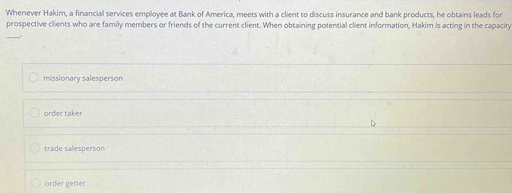 Whenever Hakim, a financial services employee at Bank of America, meets with a client to discuss insurance and bank products, he obtains leads for
prospective clients who are family members or friends of the current client. When obtaining potential client information, Hakim is acting in the capacity
_
missionary salesperson
order taker
trade salesperson
order getter