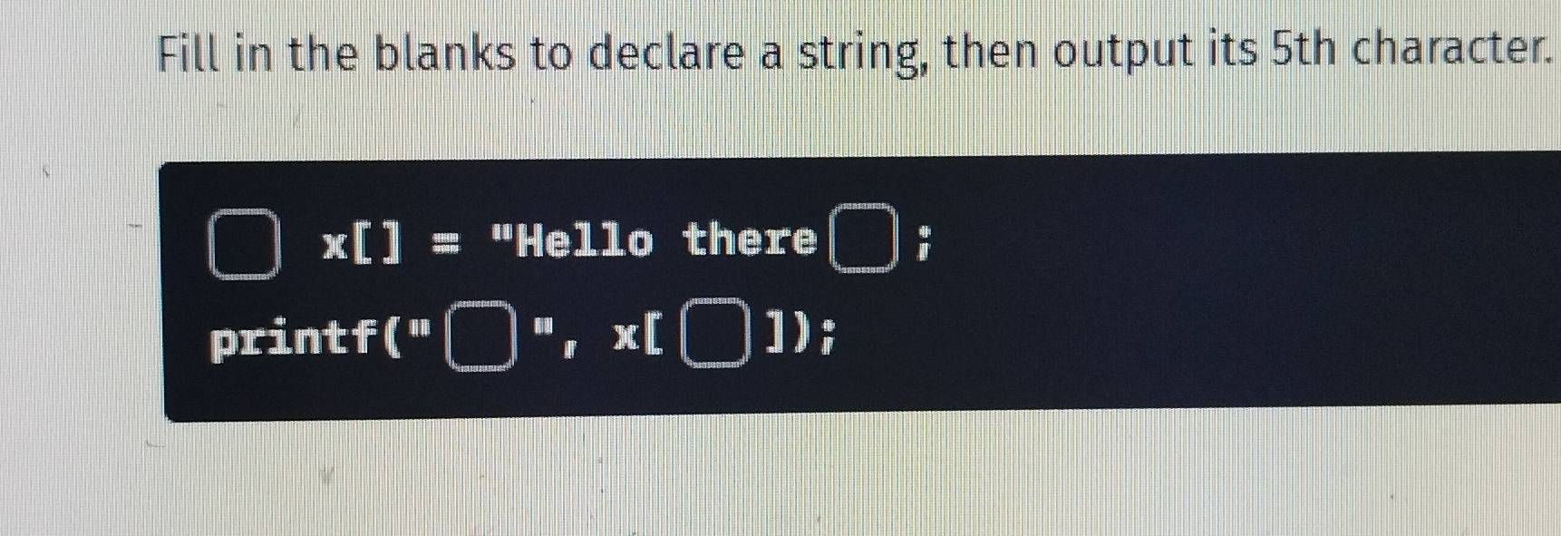 Fill in the blanks to declare a string, then output its 5th character. 
□ x[]= "Hello there □ ; 
printf(" □ m,x[□ ])