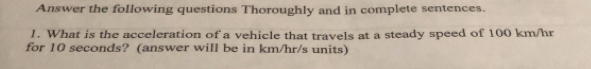 Answer the following questions Thoroughly and in complete sentences. 
1. What is the acceleration of a vehicle that travels at a steady speed of 100 km/hr
for 10 seconds? (answer will be in km/hr/s units)