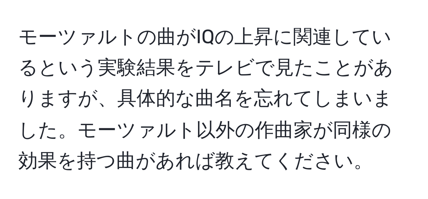 モーツァルトの曲がIQの上昇に関連しているという実験結果をテレビで見たことがありますが、具体的な曲名を忘れてしまいました。モーツァルト以外の作曲家が同様の効果を持つ曲があれば教えてください。