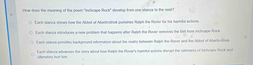 How does the meaning of the poem "Inchcape Rock" develop from one stanza to the next?
Each stanza shows how the Abbot of Aberbrothok punishes Ralph the Rover for his harmful actions.
Each stanza introduces a new problem that happens after Ralph the Rover removes the bell from Inchcape Rock.
Each stanza provides background information about the rivalry between Ralph the Rover and the Abbot of Aberbrothok
Each stanza advances the story about how Ralph the Rover's harmful actions disrupt the calmness of Inchcape Rock and
ultimately hurt him