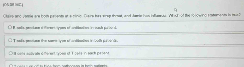 (06.05 MC)
Claire and Jamie are both patients at a clinic. Claire has strep throat, and Jamie has influenza. Which of the following statements is true?
B cells produce different types of antibodies in each patient.
T cells produce the same type of antibodies in both patients.
B cells activate different types of T cells in each patient.
T cells turn off to bide from nathogens in both natients