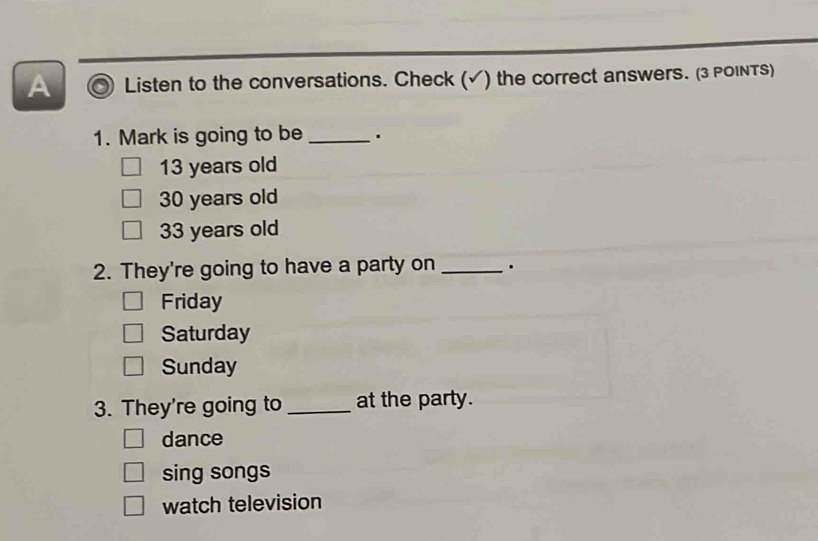 A Listen to the conversations. Check (√) the correct answers. (3 POINTS)
1. Mark is going to be _.
13 years old
30 years old
33 years old
2. They're going to have a party on _.
Friday
Saturday
Sunday
3. They're going to _at the party.
dance
sing songs
watch television