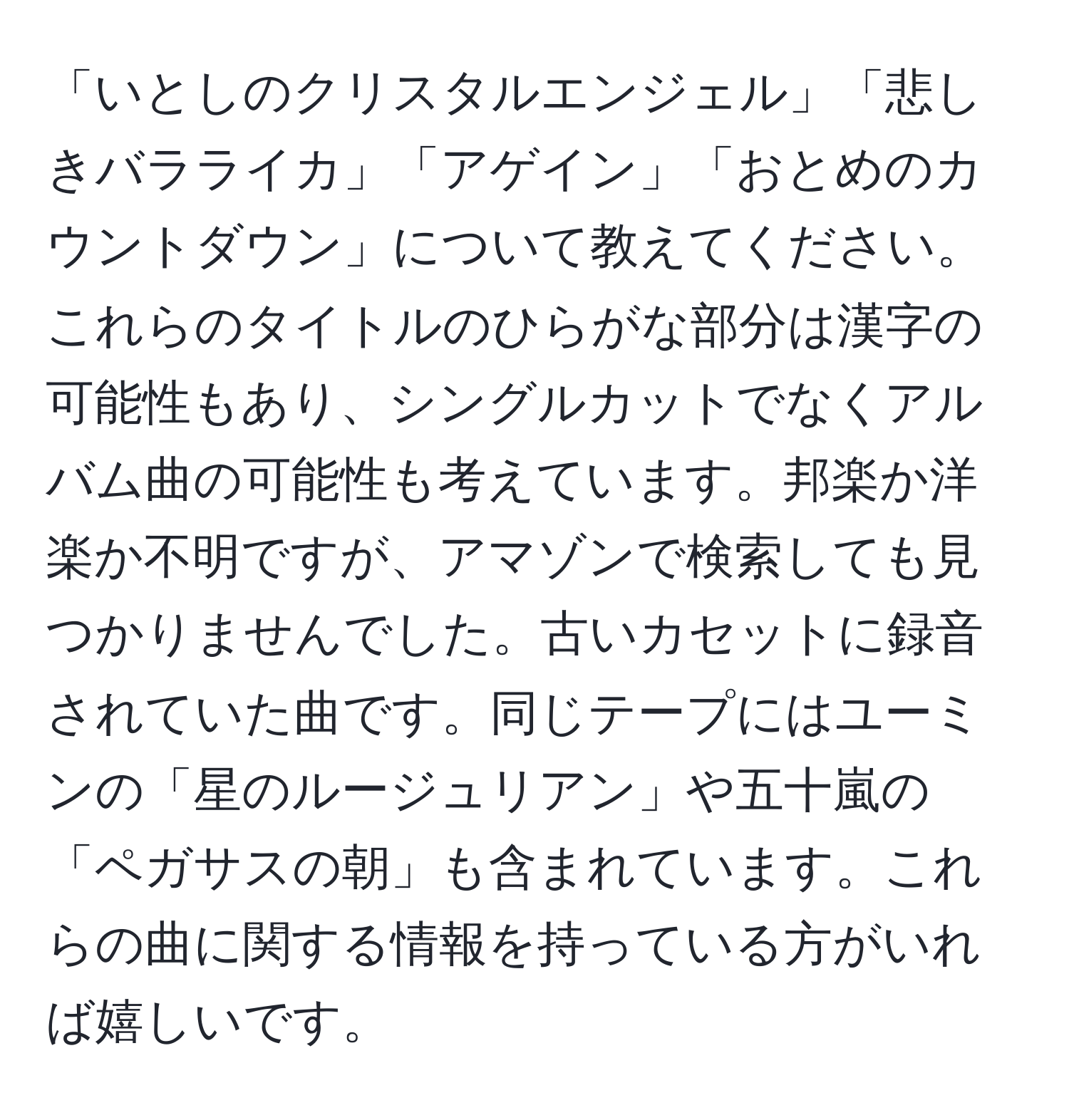 「いとしのクリスタルエンジェル」「悲しきバラライカ」「アゲイン」「おとめのカウントダウン」について教えてください。これらのタイトルのひらがな部分は漢字の可能性もあり、シングルカットでなくアルバム曲の可能性も考えています。邦楽か洋楽か不明ですが、アマゾンで検索しても見つかりませんでした。古いカセットに録音されていた曲です。同じテープにはユーミンの「星のルージュリアン」や五十嵐の「ペガサスの朝」も含まれています。これらの曲に関する情報を持っている方がいれば嬉しいです。