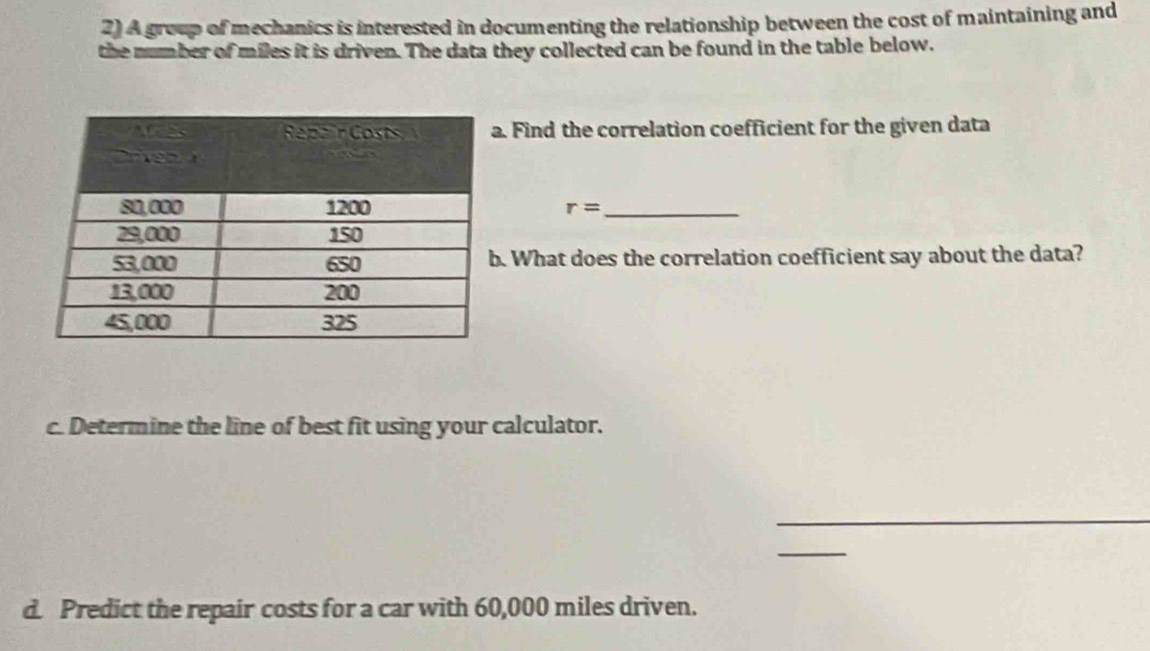 A group of mechanics is interested in documenting the relationship between the cost of maintaining and 
the number of miles it is driven. The data they collected can be found in the table below. 
. Find the correlation coefficient for the given data
r= _ 
. What does the correlation coefficient say about the data? 
c. Determine the line of best fit using your calculator. 
_ 
_ 
d. Predict the repair costs for a car with 60,000 miles driven.