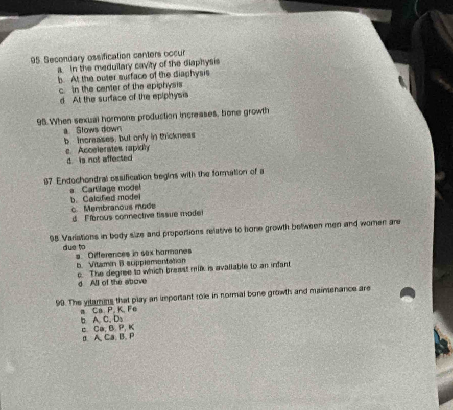 Secondary ossification centers occur
a. In the medullary cavity of the diaphysis
b. At the outer surface of the diaphysis
cIn the center of the epiphysis
d At the surface of the epiphysis
96. When sexual hormone production increases, bone growth
a. Slows down
b Increases, but only in thickness
c Accelerates rapidly
d is not affected
97 Endochondral ossification begins with the formation of a
a Cartilage model
b. Calcified model
c Membranous mode
d Fibrous connective tissue mode
98 Variations in body size and proportions relative to bone growth between men and women are
due to
s Differences in sex hormones
b. Vitamin B supplementation
c. The degree to which breast milk is available to an infant
d All of the above
99. The vitamins that play an important role in normal bone growth and maintenance are
a Ca P, K. Fe
b A. C. Ds
c. Ca, B P, K
d. A. Ca. B. P