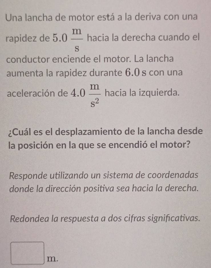 Una lancha de motor está a la deriva con una 
rapidez de 5.0 m/s  hacia la derecha cuando el 
conductor enciende el motor. La lancha 
aumenta la rapidez durante 6.0 s con una 
aceleración de 4.0 m/s^2  hacia la izquierda. 
¿Cuál es el desplazamiento de la lancha desde 
la posición en la que se encendió el motor? 
Responde utilizando un sistema de coordenadas 
donde la dirección positiva sea hacia la derecha. 
Redondea la respuesta a dos cifras significativas.
□ m.