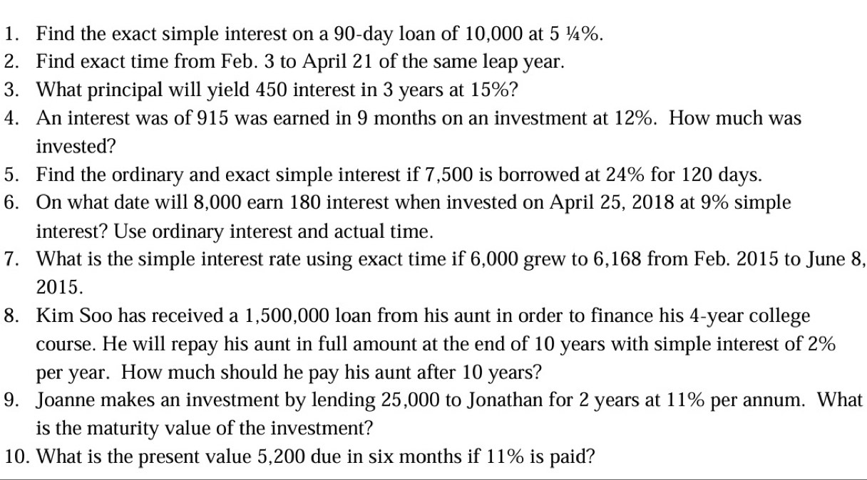 Find the exact simple interest on a 90-day loan of 10,000 at 5 ¼%. 
2. Find exact time from Feb. 3 to April 21 of the same leap year. 
3. What principal will yield 450 interest in 3 years at 15%? 
4. An interest was of 915 was earned in 9 months on an investment at 12%. How much was 
invested? 
5. Find the ordinary and exact simple interest if 7,500 is borrowed at 24% for 120 days. 
6. On what date will 8,000 earn 180 interest when invested on April 25, 2018 at 9% simple 
interest? Use ordinary interest and actual time. 
7. What is the simple interest rate using exact time if 6,000 grew to 6,168 from Feb. 2015 to June 8, 
2015. 
8. Kim Soo has received a 1,500,000 loan from his aunt in order to finance his 4-year college 
course. He will repay his aunt in full amount at the end of 10 years with simple interest of 2%
per year. How much should he pay his aunt after 10 years? 
9. Joanne makes an investment by lending 25,000 to Jonathan for 2 years at 11% per annum. What 
is the maturity value of the investment? 
10. What is the present value 5,200 due in six months if 11% is paid?