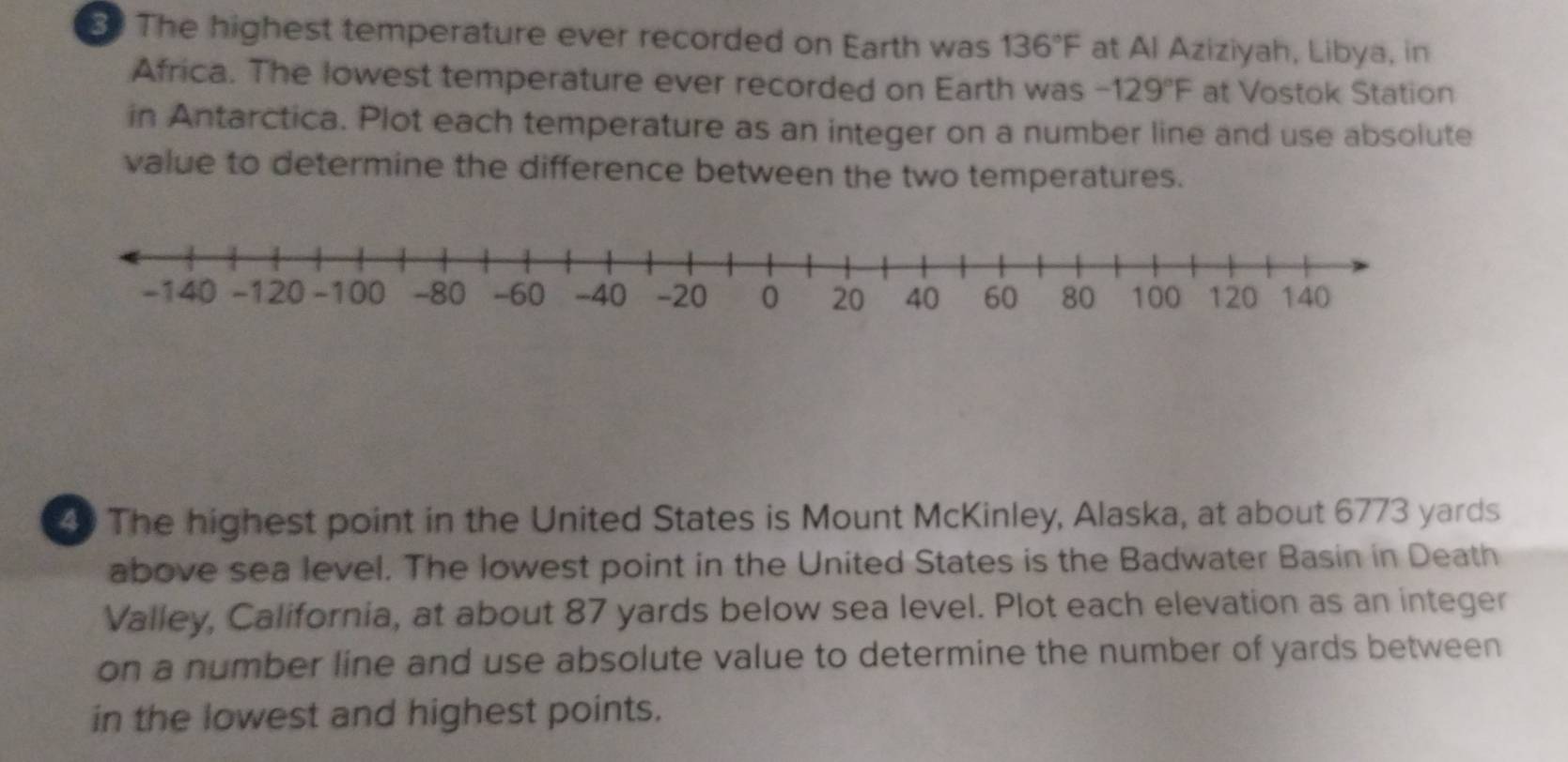 The highest temperature ever recorded on Earth was 136°F at Al Aziziyah, Libya, in 
Africa. The lowest temperature ever recorded on Earth was -129°F at Vostok Station 
in Antarctica. Plot each temperature as an integer on a number line and use absolute 
value to determine the difference between the two temperatures. 
The highest point in the United States is Mount McKinley, Alaska, at about 6773 yards
above sea level. The lowest point in the United States is the Badwater Basin in Death 
Valley, California, at about 87 yards below sea level. Plot each elevation as an integer 
on a number line and use absolute value to determine the number of yards between 
in the lowest and highest points.