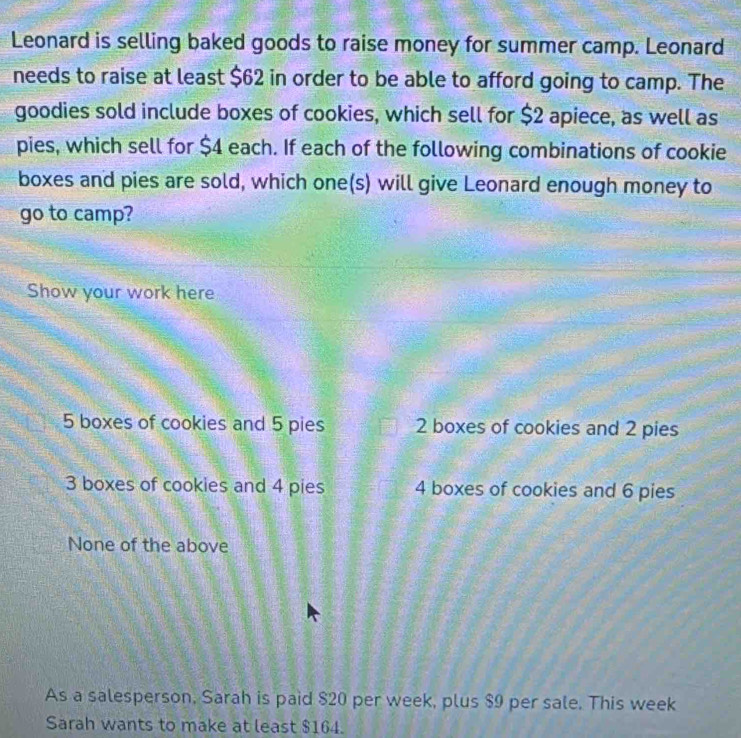 Leonard is selling baked goods to raise money for summer camp. Leonard
needs to raise at least $62 in order to be able to afford going to camp. The
goodies sold include boxes of cookies, which sell for $2 apiece, as well as
pies, which sell for $4 each. If each of the following combinations of cookie
boxes and pies are sold, which one(s) will give Leonard enough money to
go to camp?
Show your work here
5 boxes of cookies and 5 pies 2 boxes of cookies and 2 pies
3 boxes of cookies and 4 pies 4 boxes of cookies and 6 pies
None of the above
As a salesperson, Sarah is paid $20 per week, plus $9 per sale. This week
Sarah wants to make at least $164.