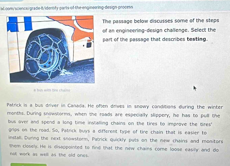 The passage below discusses some of the steps 
of an engineering-design challenge. Select the 
part of the passage that describes testing. 
a bus with tire chains 
Patrick is a bus driver in Canada. He often drives in snowy conditions during the winter 
months. During snowstorms, when the roads are especially slippery, he has to pull the 
bus over and spend a long time installing chains on the tires to improve the tires' 
grips on the road. So, Patrick buys a different type of tire chain that is easier to 
install. During the next snowstorm, Patrick quickly puts on the new chains and monitors 
them closely. He is disappointed to find that the new chains come loose easily and do 
not work as well as the old ones.