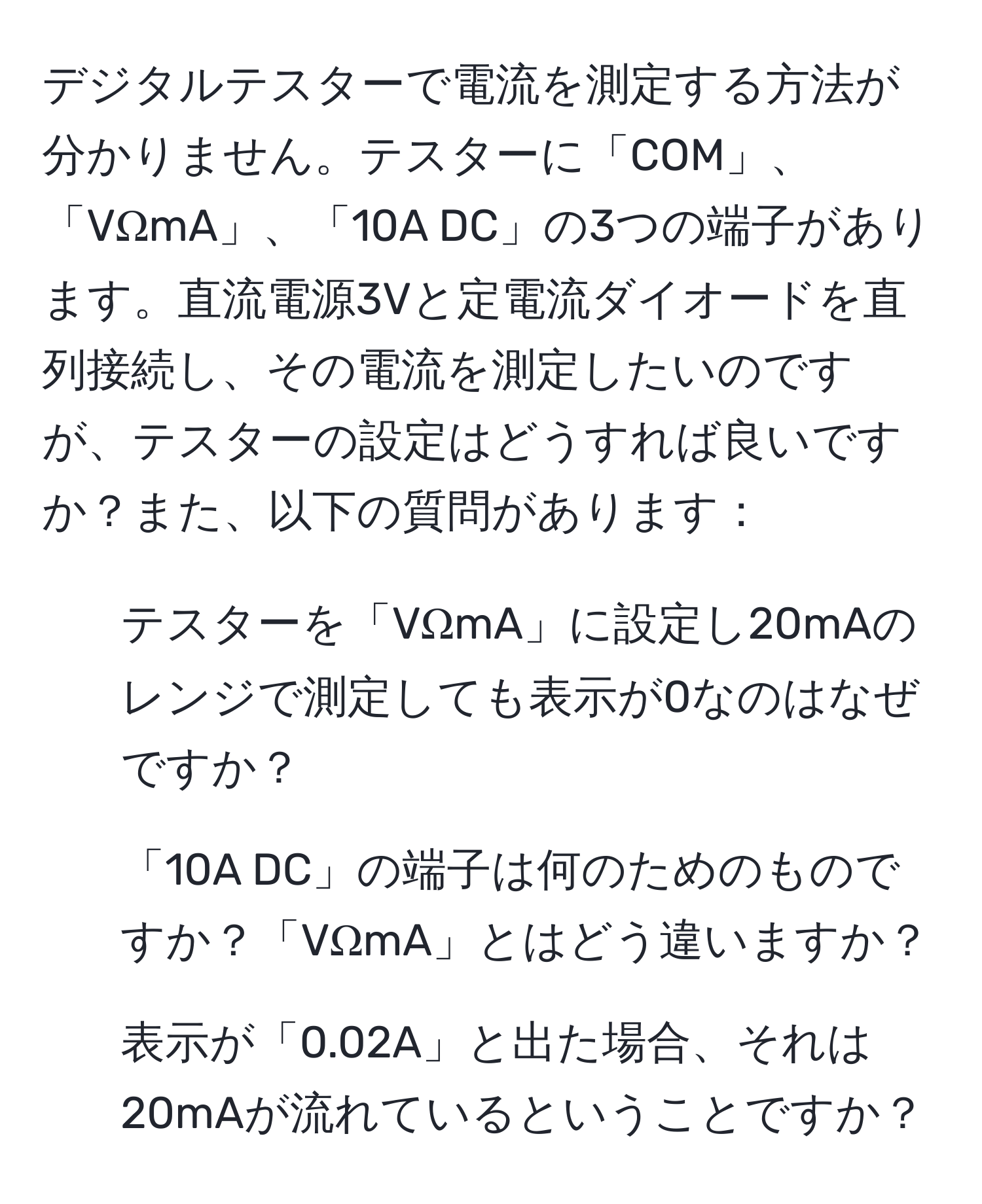 デジタルテスターで電流を測定する方法が分かりません。テスターに「COM」、「VΩmA」、「10A DC」の3つの端子があります。直流電源3Vと定電流ダイオードを直列接続し、その電流を測定したいのですが、テスターの設定はどうすれば良いですか？また、以下の質問があります：  
1. テスターを「VΩmA」に設定し20mAのレンジで測定しても表示が0なのはなぜですか？  
2. 「10A DC」の端子は何のためのものですか？「VΩmA」とはどう違いますか？  
3. 表示が「0.02A」と出た場合、それは20mAが流れているということですか？