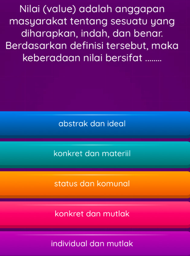 Nilai (value) adalah anggapan
masyarakat tentang sesuatu yang
diharapkan, indah, dan benar.
Berdasarkan definisi tersebut, maka
keberadaan nilai bersifat .........
abstrak dan ideal
konkret dan materiil
status dan komunal
konkret dan mutlak
individual dan mutlak