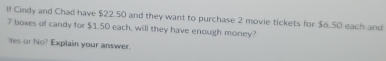 ll Cindy and Chad have $22.50 and they want to purchase 2 movie tickets for $6.50 each and
7 boxes of candy for $1.50 each, will they have enough money? 
Yes or No? Explain your answer.