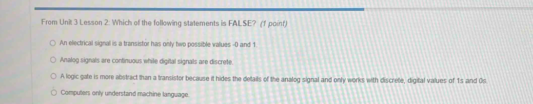 From Unit 3 Lesson 2: Which of the following statements is FALSE? (1 point)
An electrical signal is a transistor has only two possible values - 0 and 1.
Analog signals are continuous while digital signals are discrete.
A logic gate is more abstract than a transistor because it hides the details of the analog signal and only works with discrete, digital values of 1s and 0s.
Computers only understand machine language.