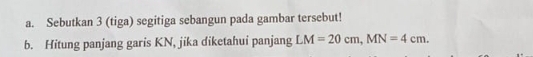 Sebutkan 3 (tiga) segitiga sebangun pada gambar tersebut! 
b. Hitung panjang garis KN, jika diketahui panjang LM=20cm, MN=4cm.