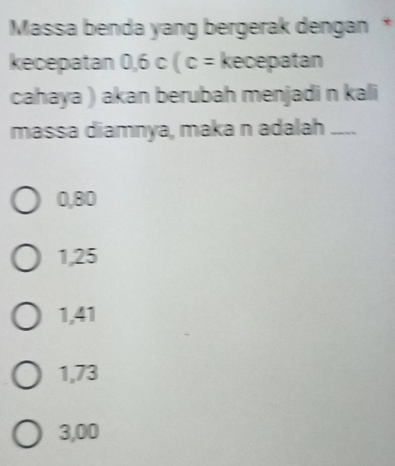 Massa benda yang bergerak dengan *
kecepatan 0.6c(c= kecepatan
cahaya ) akan berubah menjadi n kali
massa diamnya, maka n adalah ....
0,80
1,25
1,41
1,73
3,00