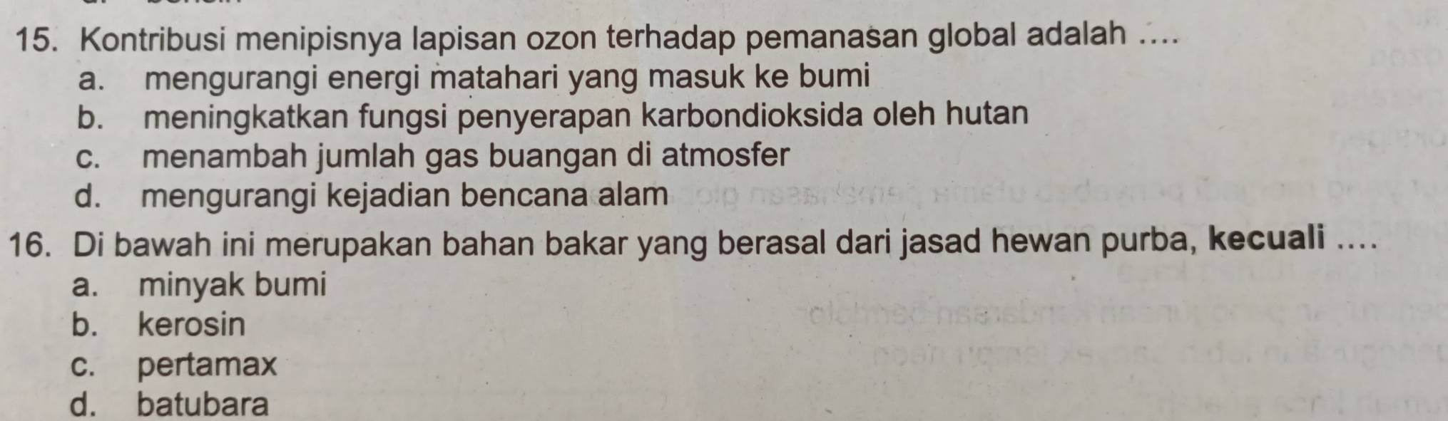 Kontribusi menipisnya lapisan ozon terhadap pemanasan global adalah ....
a. mengurangi energi matahari yang masuk ke bumi
b. meningkatkan fungsi penyerapan karbondioksida oleh hutan
c. menambah jumlah gas buangan di atmosfer
d. mengurangi kejadian bencana alam
16. Di bawah ini merupakan bahan bakar yang berasal dari jasad hewan purba, kecuali ....
a. minyak bumi
b. kerosin
c. pertamax
d. batubara