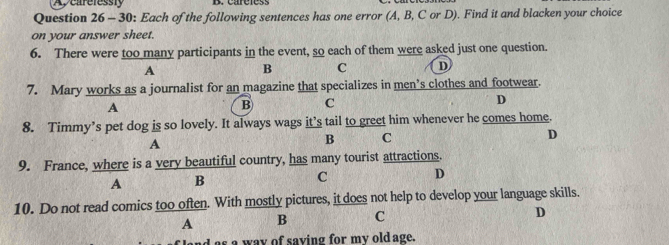 Aveareressty
Question 26 - 30: Each of the following sentences has one error (A, B, C or D). Find it and blacken your choice
on your answer sheet.
6. There were too many participants in the event, so each of them were asked just one question.
A
B C D
7. Mary works as a journalist for an magazine that specializes in men’s clothes and footwear.
A
B C
D
8. Timmy’s pet dog is so lovely. It always wags it’s tail to greet him whenever he comes home.
A
B C
D
9. France, where is a very beautiful country, has many tourist attractions.
A B
C D
10. Do not read comics too often. With mostly pictures, it does not help to develop your language skills.
A B C
D
s a way of saving for my old age.