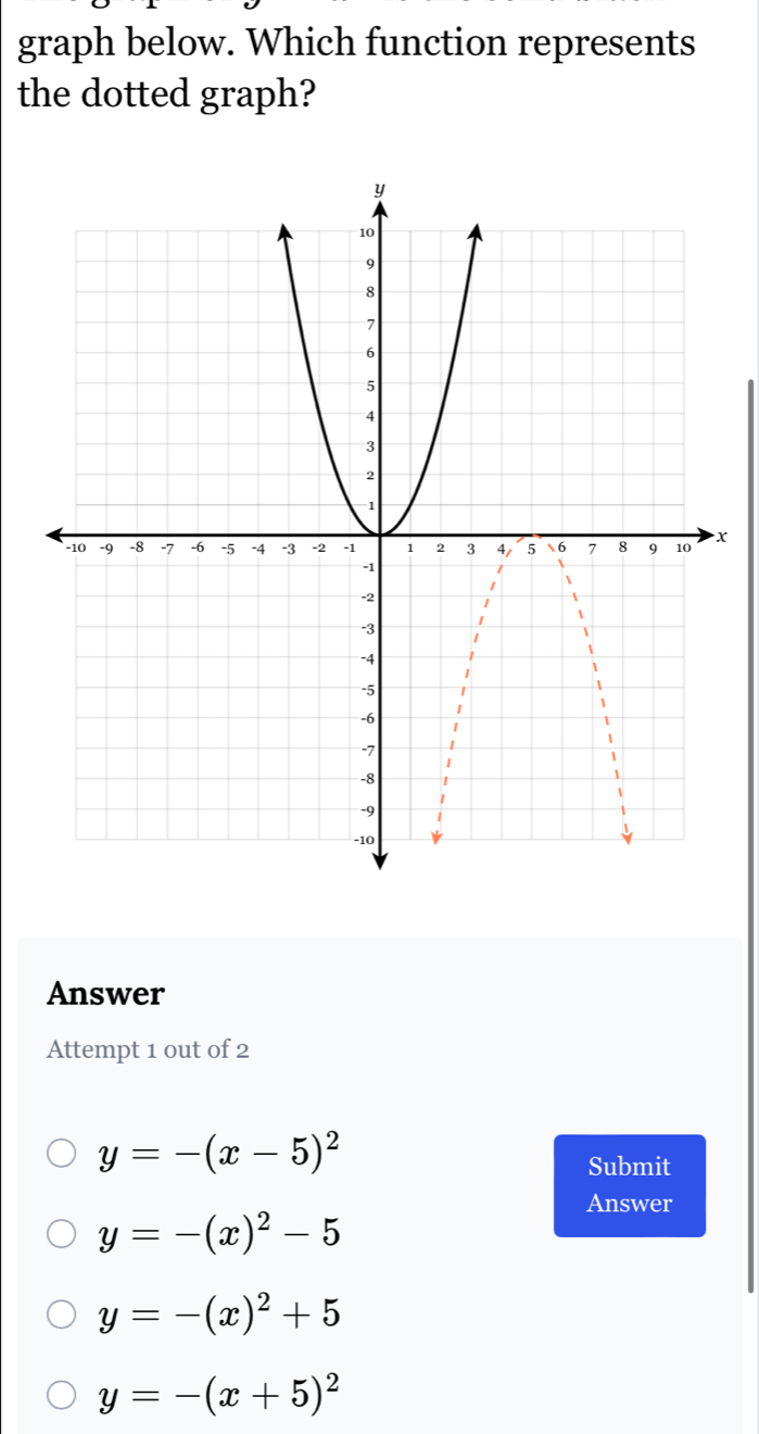 graph below. Which function represents
the dotted graph?
x
Answer
Attempt 1 out of 2
y=-(x-5)^2
Submit
Answer
y=-(x)^2-5
y=-(x)^2+5
y=-(x+5)^2