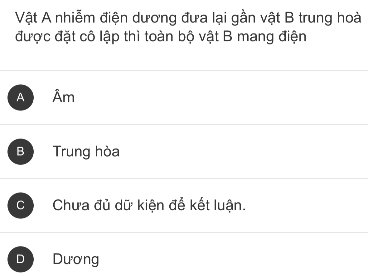 Vật A nhiễm điện dương đưa lại gần vật B trung hoà
được đặt cô lập thì toàn bộ vật B mang điện
A Âm
B Trung hòa
Chưa đủ dữ kiện để kết luận.
Dương