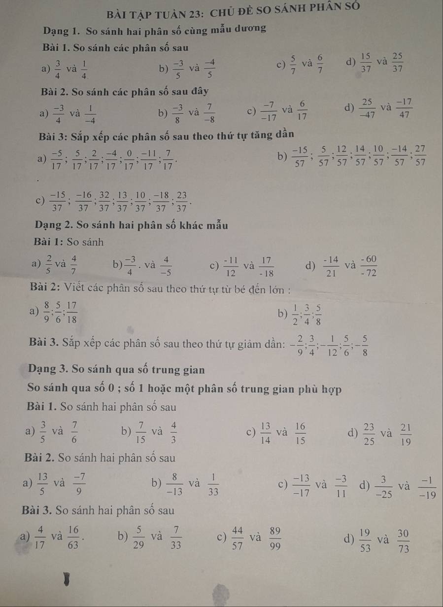 Bài Tập tuản 23: Chủ đẻ SO Sánh phân Số
Dạng 1. So sánh hai phân số cùng mẫu dương
Bài 1. So sánh các phân shat 0 sau
a)  3/4  và  1/4   (-3)/5  và  (-4)/5   5/7  và  6/7  d)  15/37  và  25/37 
b)
c)
Bài 2. So sánh các phân số sau đây
a)  (-3)/4  và  1/-4   (-3)/8  và  7/-8  c)  (-7)/-17  và  6/17  d)  25/-47  và  (-17)/47 
b)
Bài 3: Sắp xếp các phân số sau theo thứ tự tăng dần
b)
a)  (-5)/17 ; 5/17 ; 2/17 ; (-4)/17 ; 0/17 ; (-11)/17 ; 7/17 .  (-15)/57 ; 5/57 ; 12/57 ; 14/57 ; 10/57 ; (-14)/57 ; 27/57 
c)  (-15)/37 ; (-16)/37 ; 32/37 ; 13/37 ; 10/37 ; (-18)/37 ; 23/37 .
Dạng 2. So sánh hai phân số khác mẫu
Bài 1: So sánh
a)  2/5  và  4/7  b)  (-3)/4 . và  4/-5  c)  (-11)/12  và  17/-18  d)  (-14)/21  và  (-60)/-72 
Bài 2: Viết các phân số sau theo thứ tự từ bé đến lớn :
a)  8/9 ; 5/6 ; 17/18   1/2 ; 3/4 ; 5/8 
b)
Bài 3. Sắp xếp các phân số sau theo thứ tự giảm dần: - 2/9 ; 3/4 ;- 1/12 ; 5/6 ;- 5/8 
Dạng 3. So sánh qua số trung gian
So sánh qua số 0 ; số 1 hoặc một phân số trung gian phù hợp
Bài 1. So sánh hai phân số sau
a)  3/5  và  7/6  b)  7/15  và  4/3  c)  13/14  và  16/15  d)  23/25  và  21/19 
Bài 2. So sánh hai phân số sau
a)  13/5  và  (-7)/9  b)  8/-13  và  1/33  c)  (-13)/-17  và  (-3)/11  d)  3/-25  và  (-1)/-19 
Bài 3. So sánh hai phân số sau
a)  4/17  và  16/63 . b)  5/29  và  7/33  c)  44/57  và  89/99  d)  19/53  và  30/73 