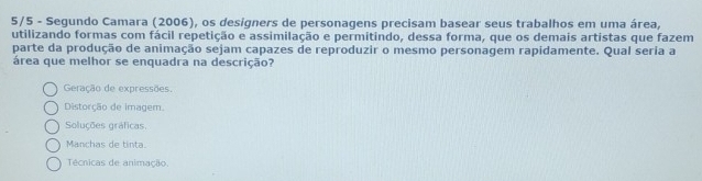 5/5 - Segundo Camara (2006), os designers de personagens precisam basear seus trabalhos em uma área,
utilizando formas com fácil repetição e assimilação e permitindo, dessa forma, que os demais artistas que fazem
parte da produção de animação sejam capazes de reproduzir o mesmo personagem rapidamente. Qual seria a
área que melhor se enquadra na descrição?
Geração de expressões.
Distorção de imagem.
Soluções gráficas.
Manchas de tinta.
Técnicas de animação.