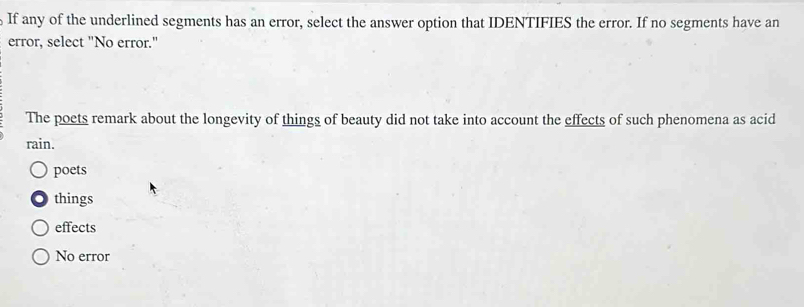 If any of the underlined segments has an error, select the answer option that IDENTIFIES the error. If no segments have an
error, select "No error."
The poets remark about the longevity of things of beauty did not take into account the effects of such phenomena as acid
rain.
poets
things
effects
No error