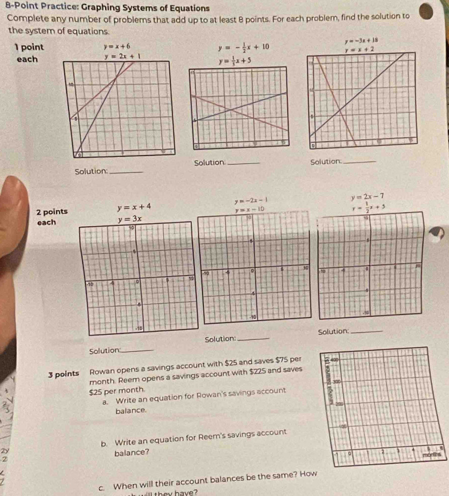 Practice: Graphing Systems of Equations
Complete any number of problems that add up to at least 8 points. For each problem, find the solution to
the system of equations.
y=-3x+18
1 point y=x+6 y=- 1/2 x+10
each
y= 1/3 x+5
Solution: _Solution_ Solution:_
y=-2x-1
y=2x-7
2 points y=x+4 y= 1/2 x+5
each
Solution:_ Solution:_
Solution:_
3 points Rowan opens a savings account with $25 and saves $75 per
month. Reem opens a savings account with $225 and saves
$25 per month.
a. Write an equation for Rowan's savings account
balance. 
2y b. Write an equation for Reem's savings account
2 balance? 
c. When will their account balances be the same? Ho
ill  they have