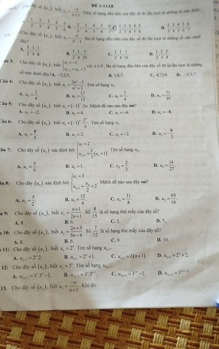 Để 1-11A8
' uT    Cho dây số (u_,) biện n_4= (-n)/n+1  Năm số hạng đầu tiên của đây số đó lần lượt là những số năo đưới
 
` - 1/2 ;- 2/3 ;- 3/4 ;- 4/5 ;- 5/6  n - 2/3 ;- 3/4 ;- 4/5 ;- 5/6 ;- 6/7  (  1/2 : 2/3 : 3/4 : 4/5 : 5/6  D.  2/3 :34;frac 5, 4/5 , 5/6 , 6/7 ,
Cần Cho đây số (u_.). biệ w_n= n/3^n-1 . Ba số hạng đầu tiên của dây số đó lần lượt là những số năo đưới
day?
A.  1/2 : 1/4 : 1/8  B.  1/2 : 1/4 : 3/26 . C.  1/2 : 1/4 : 1/16 . D.  1/2 ; 2/3 ; 3/4 .
au 3: Cho dây số (v_n) biết beginarrayl w_1=-1 w_m+1=w_n+3endarray. với n≥ 0. Ba số hạng đầu tiên của dãy số đó là lần lượt là những
số nào đưới đây?A. -1;2:5. B. 1:4:7. C. 4;7;10. D. -1:3: 7
Câu 4: Cho đây số (u_.) , biét u_n= (2n^2-1)/n^2+3  -. Tim số hạng 1,
A. u_t= 1/4 . B. N_3= 17/12 . C. u_s= 7/4 . D. u_5= 71/39 .
Câu 5: Cho dây số (w_n) , biết u_n=(-1)^n.2x u. Mệnh đề nào sau đây sai?
A. u_1=-2. B. x_2=4. C. u_3=-6. D. u_4=-8.
Câu 6: Cho dây số (n,) , biết u_r=(-1)^r·  2^r/n . Tìm số hạng W_3.
A. u_3= 8/3 . B. u_1=2. C. u_3=-2. D. u_3=- 8/3 .
Tâu 7: Cho dãy số (v_x) xác định bởi beginarrayl u_i=2 u_i1= 1/3 (u_n+1)^endarray. , Tim số hạng M_l.
A. u_4= 5/9 . B. u_4=1. C. u_4= 2/3 . D. u_4= 14/27 .
âu 8: Cho dãy (u_n) xác định bèi beginarrayl u_1=3 u_n+1=frac u_n2+2endarray. Mệnh đề nào sau đây sai?
A. u_2= 5/2 . B. u_5= 15/4 . C. u_4= 31/8 . D. u_5= 63/16 .
u 9: Cho dãy số (u_.) , biết u_n= (n+1)/2n+1 . Số  8/15  là số hạng thứ mẫy của dãy số?
A. 8. B. 6. C. 5 D. 7.
10: Cho dãy số (u_.) , biết u_n= (2n+5)/5n-4 .Sdelta  7/12  là số hạng thứ mấy của dãy số?
A. 8 B. 6. C. 9. D. 10.
H:  Cho dãy số (u_n) , biểt u_n=2^n ' Tim số hạng V_n+1..
A. u_x+1=2^x.2. B. u_n+1=2^n+1. C. u_n+1=2(n+1). D. u_n+1=2^n+2.
12: Cho dây số (u_n) , biết u_n=3^x * Tim số hạng M_2n-1=
A. u_2n-1=3^2.3^n-1. B. u_2n-1=3^n.3^(n-1). C. u_2n-1=3^(2n)-1. D. u_2n-1=3^(2(n-1)).
13. Cho dây số (u_n). biết u_n= (-n)/n+1 . Khi đó: