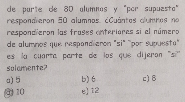 de parte de 80 alumnos y “por supuesto”
respondieron 50 alumnos. ¿Cuántos alumnos no
respondieron las frases anteriores si el número
de alumnos que respondieron “si” “por supuesto”
es la cuarta parte de los que dijeron “si”
solamente?
a) 5 b) 6 c) 8
d 10 e) 12