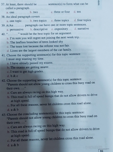 At least, there should be _sentence(s) to form what can be
called a paragraph.
a. one b.two c. three or four d. ten
38. An ideal paragraph covers_
a. one topic b. two topics c. three topics d. four topics
39. A/An _paragraph can have one or more topic sentences.
a. persuasive b. descriptive c. expository d. narrative
40. ''. '............. would be the best topic for an argument.
a. I'm sure you will regret not joining the next week trip.
b. The leafless branches of trees looked shy
c. The team lost because the referee was not fair.
d. Lions are the largest members of the cat family.
41. Choose the supporting sentence(s) for this topic sentence:
I must stop wasting my time.
a. I have already passed my exams.
b. The exams are getting nearer.
c. I want to get high grades.
d. b & c
42. Choose the supporting sentence(s) for this topic sentence:
“Parents should not allow young children to cross this busy road on
their own. ."
a. Cars are always racing on this high way.
b. This road is full of speed bumps that do not allow drivers to drive
at high speed.
c. For all these reasons, never let children cross this road alone.
d. a & b
43. Choose the concluding sentence(s) for this topic sentence:
“Parents should not allow young children to cross this busy road on
their own. .."
a. Cars are always racing on this high way.
b. This road is full of speed bumps that do not allow drivers to drive
at high speed.
c. For all these reasons, never let children cross this road alone.
d. a & b
69