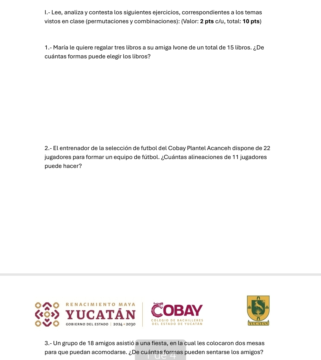 Lee, analiza y contesta los siguientes ejercicios, correspondientes a los temas 
vistos en clase (permutaciones y combinaciones): (Valor: 2 pts c/u, total: 10 pts) 
1.- María le quiere regalar tres libros a su amiga Ivone de un total de 15 libros. ¿De 
cuántas formas puede elegir los libros? 
2.- El entrenador de la selección de futbol del Cobay Plantel Acanceh dispone de 22
jugadores para formar un equipo de fútbol. ¿Cuántas alineaciones de 11 jugadores 
puede hacer? 
R E NA CIM I E NT O M A Y A 
yUCATÁN COBAY 

C O L E G I O D E B A C H I L L E R E S vucatan 
gobierno del estado | 2024 ° 2030 Del estado de yucatán 
3.- Un grupo de 18 amigos asistió a una fiesta, en la cual les colocaron dos mesas 
para que puedan acomodarse. ¿De cuántas formas pueden sentarse los amigos?