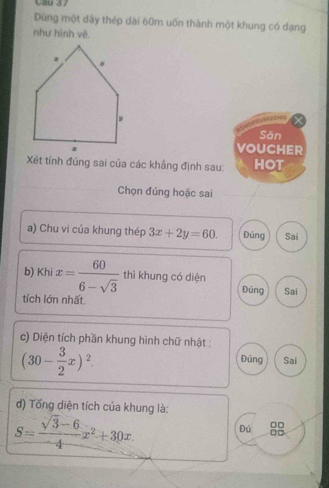 Cau 37 
Dùng một dây thép dài 60m uốn thành một khung có dạng 
như hình vẽ 
NUGNG 
Săn 
VOUCHER 
Xét tính đúng sai của các khẳng định sau: HOT 
Chọn đúng hoặc sai 
a) Chu vi của khung thép 3x+2y=60. Đúng Sai 
b) Khi x= 60/6-sqrt(3)  thì khung có diện 
Đúng Sai 
tích lớn nhất. 
c) Diện tích phần khung hình chữ nhật :
(30- 3/2 x)^2. Sai 
Đúng 
d) Tổng diện tích của khung là:
S= (sqrt(3)-6)/4 x^2+30x
Đú