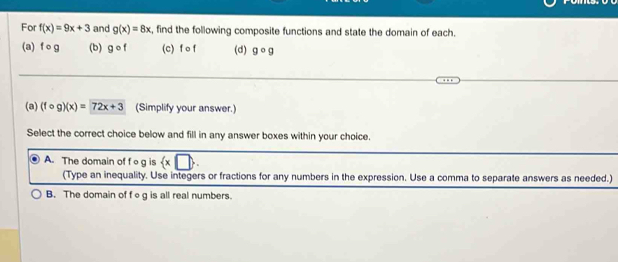 For f(x)=9x+3 and g(x)=8x , find the following composite functions and state the domain of each.
(a) f og (b) gcirc f (c) f of (d) gcirc g
(a) (fcirc g)(x)=72x+3 (Simplify your answer.)
Select the correct choice below and fill in any answer boxes within your choice.
A. The domain of fo g is  x□ . 
(Type an inequality. Use integers or fractions for any numbers in the expression. Use a comma to separate answers as needed.)
B. The domain of f∘g is all real numbers.