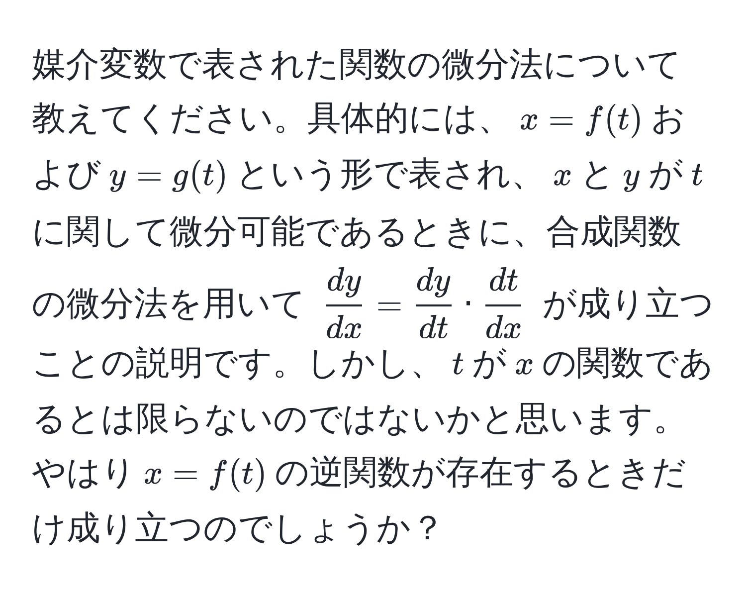 媒介変数で表された関数の微分法について教えてください。具体的には、$x=f(t)$および$y=g(t)$という形で表され、$x$と$y$が$t$に関して微分可能であるときに、合成関数の微分法を用いて $ dy/dx  =  dy/dt  ·  dt/dx $ が成り立つことの説明です。しかし、$t$が$x$の関数であるとは限らないのではないかと思います。やはり$x=f(t)$の逆関数が存在するときだけ成り立つのでしょうか？