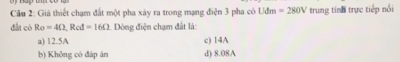 Giá thiết chạm đất một pha xảy ra trong mạng điện 3 pha có Udm=280V trung tính trực tiếp nối
đất có Ro=4Omega , Red=16Omega. Dòng điện chạm đất là:
a) 12.5A c) 14A
b) Không có đáp án d) 8.08A