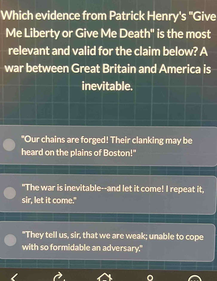 Which evidence from Patrick Henry's "Give
Me Liberty or Give Me Death" is the most
relevant and valid for the claim below? A
war between Great Britain and America is
inevitable.
"Our chains are forged! Their clanking may be
heard on the plains of Boston!"
"The war is inevitable--and let it come! I repeat it,
sir, let it come."
"They tell us, sir, that we are weak; unable to cope
with so formidable an adversary."