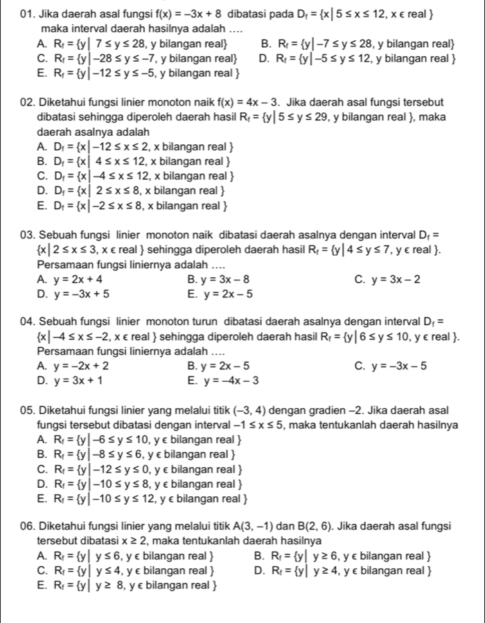 Jika daerah asal fungsi f(x)=-3x+8 dibatasi pada D_f= x|5≤ x≤ 12,x∈ real 
maka interval daerah hasilnya adalah ....
A. R_f= y|7≤ y≤ 28 , y bilangan real B. R_f= y|-7≤ y≤ 28 , y bilangan real
C. R_f= y|-28≤ y≤ -7 , y bilangan real D. R_f= y|-5≤ y≤ 12 , y bilangan real 
E. R_f= y|-12≤ y≤ -5 , y bilangan real 
02. Diketahui fungsi linier monoton naik f(x)=4x-3. Jika daerah asal fungsi tersebut
dibatasi sehingga diperoleh daerah hasil R_f= y|5≤ y≤ 29 , y bilangan real , maka
daerah asalnya adalah
A. D_f= x|-12≤ x≤ 2 , x bilangan real 
B. D_f= x|4≤ x≤ 12 , x bilangan real 
C. D_f= x|-4≤ x≤ 12 , x bilangan real 
D. D_f= x|2≤ x≤ 8 , x bilangan real 
E. D_f= x|-2≤ x≤ 8 , x bilangan real 
03. Sebuah fungsi linier monoton naik dibatasi daerah asalnya dengan interval D_f=
 x|2≤ x≤ 3 , x ∈ real  sehingga diperoleh daerah hasil R_f= y|4≤ y≤ 7 , y ∈real .
Persamaan fungsi liniernya adalah ....
A. y=2x+4 B. y=3x-8 C. y=3x-2
D. y=-3x+5 E. y=2x-5
04. Sebuah fungsi linier monoton turun dibatasi daerah asalnya dengan interval D_f=
 x|-4≤ x≤ -2 , x ∈ real  sehingga diperoleh daerah hasil R_f= y|6≤ y≤ 10 , y ∈ real .
Persamaan fungsi liniernya adalah ....
A. y=-2x+2 B. y=2x-5 C. y=-3x-5
D. y=3x+1 E. y=-4x-3
05. Diketahui fungsi linier yang melalui titik (-3,4) dengan gradien -2. Jika daerah asal
fungsi tersebut dibatasi dengan interval -1≤ x≤ 5 , maka tentukanlah daerah hasilnya
A. R_f= y|-6≤ y≤ 10 , y ∈ bilangan real 
B. R_f= y|-8≤ y≤ 6 , y ∈ bilangan real 
C. R_f= y|-12≤ y≤ 0 , y ε bilangan real 
D. R_f= y|-10≤ y≤ 8 , y c bilangan real 
E. R_f= y|-10≤ y≤ 12 , y ∈ bilangan real 
06. Diketahui fungsi linier yang melalui titik A(3,-1) dan B(2,6). Jika daerah asal fungsi
tersebut dibatasi x≥ 2 , maka tentukanlah daerah hasilnya
A. R_f= y|y≤ 6 , y ∈ bilangan real  B. R_f= y|y≥ 6 , y c bilangan real 
C. R_f= y|y≤ 4 , y c bilangan real  D. R_f= y|y≥ 4 , y c bilangan real 
E. R_f= y|y≥ 8 , y ∈ bilangan real 