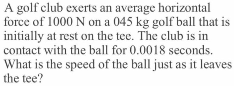 A golf club exerts an average horizontal 
force of 1000 N on a 045 kg golf ball that is 
initially at rest on the tee. The club is in 
contact with the ball for 0.0018 seconds. 
What is the speed of the ball just as it leaves 
the tee?