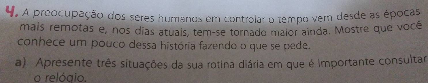 A preocupação dos seres humanos em controlar o tempo vem desde as épocas 
mais remotas e, nos dias atuais, tem-se tornado maior ainda. Mostre que você 
conhece um pouco dessa história fazendo o que se pede. 
a) Apresente três situações da sua rotina diária em que é importante consultar 
o relógio.