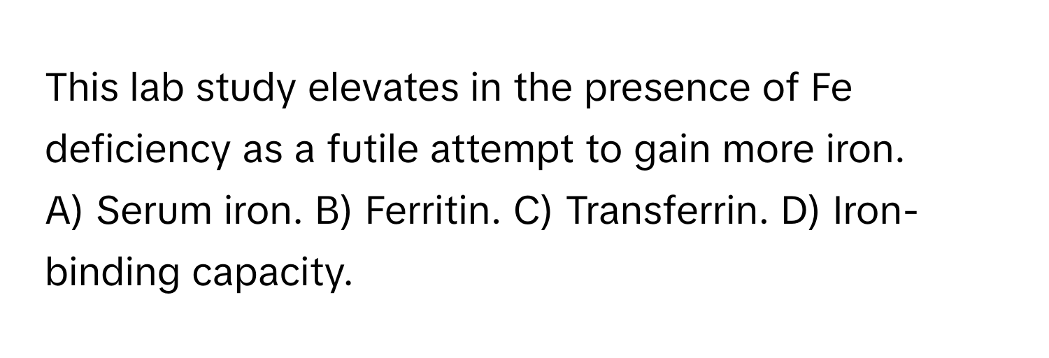 This lab study elevates in the presence of Fe deficiency as a futile attempt to gain more iron.
A) Serum iron. B) Ferritin. C) Transferrin. D) Iron-binding capacity.