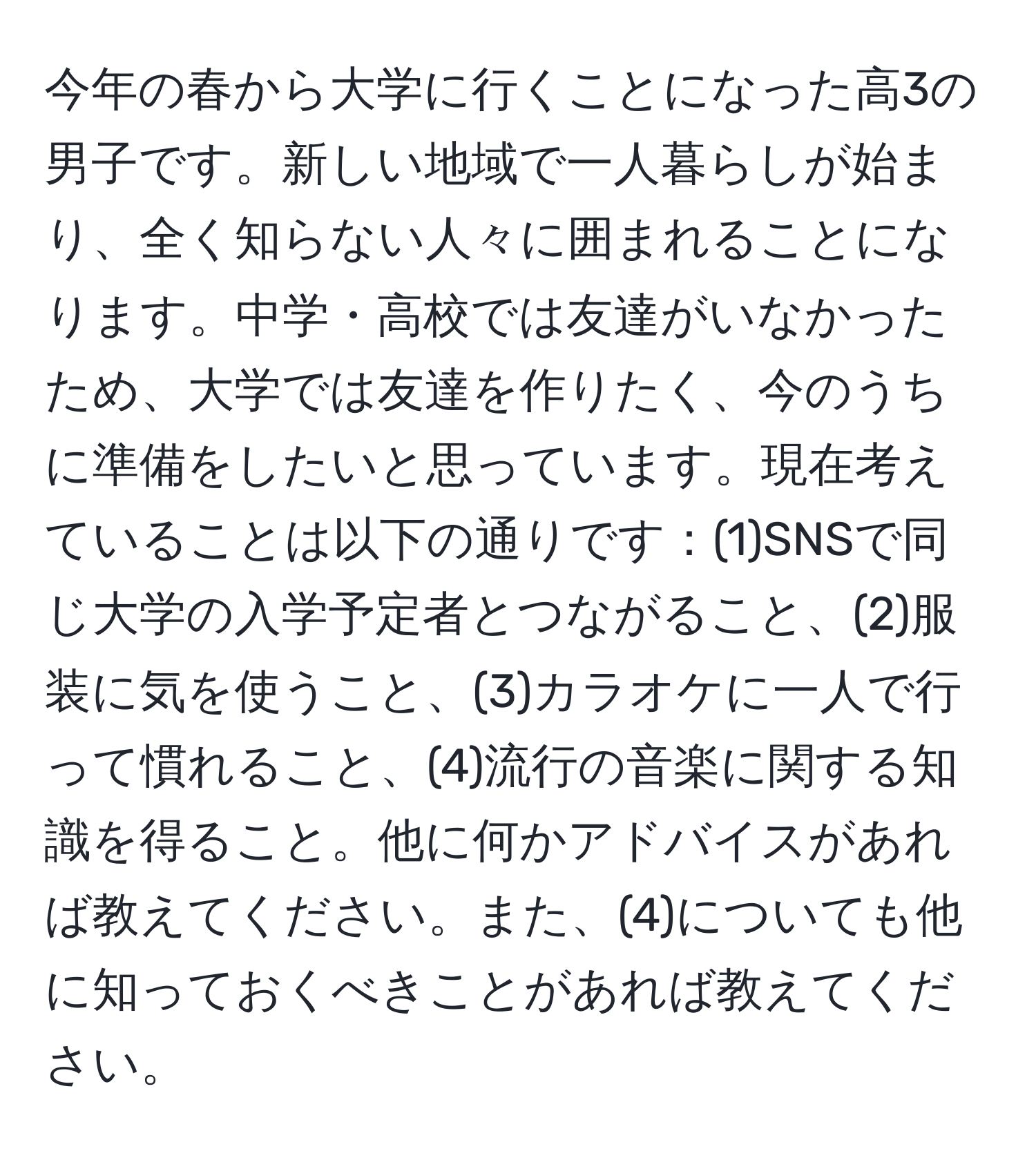 今年の春から大学に行くことになった高3の男子です。新しい地域で一人暮らしが始まり、全く知らない人々に囲まれることになります。中学・高校では友達がいなかったため、大学では友達を作りたく、今のうちに準備をしたいと思っています。現在考えていることは以下の通りです：(1)SNSで同じ大学の入学予定者とつながること、(2)服装に気を使うこと、(3)カラオケに一人で行って慣れること、(4)流行の音楽に関する知識を得ること。他に何かアドバイスがあれば教えてください。また、(4)についても他に知っておくべきことがあれば教えてください。