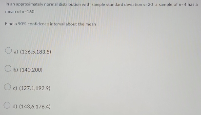 In an approximately normall distribution with sample standard deviation s=20 a sample of n=4 has a
mean of x-160
Find a 90% confidence interval about the mean
a) (136.5,183.5)
b) (140,200)
c) (127.1,192.9)
d) (143,6,176,4)