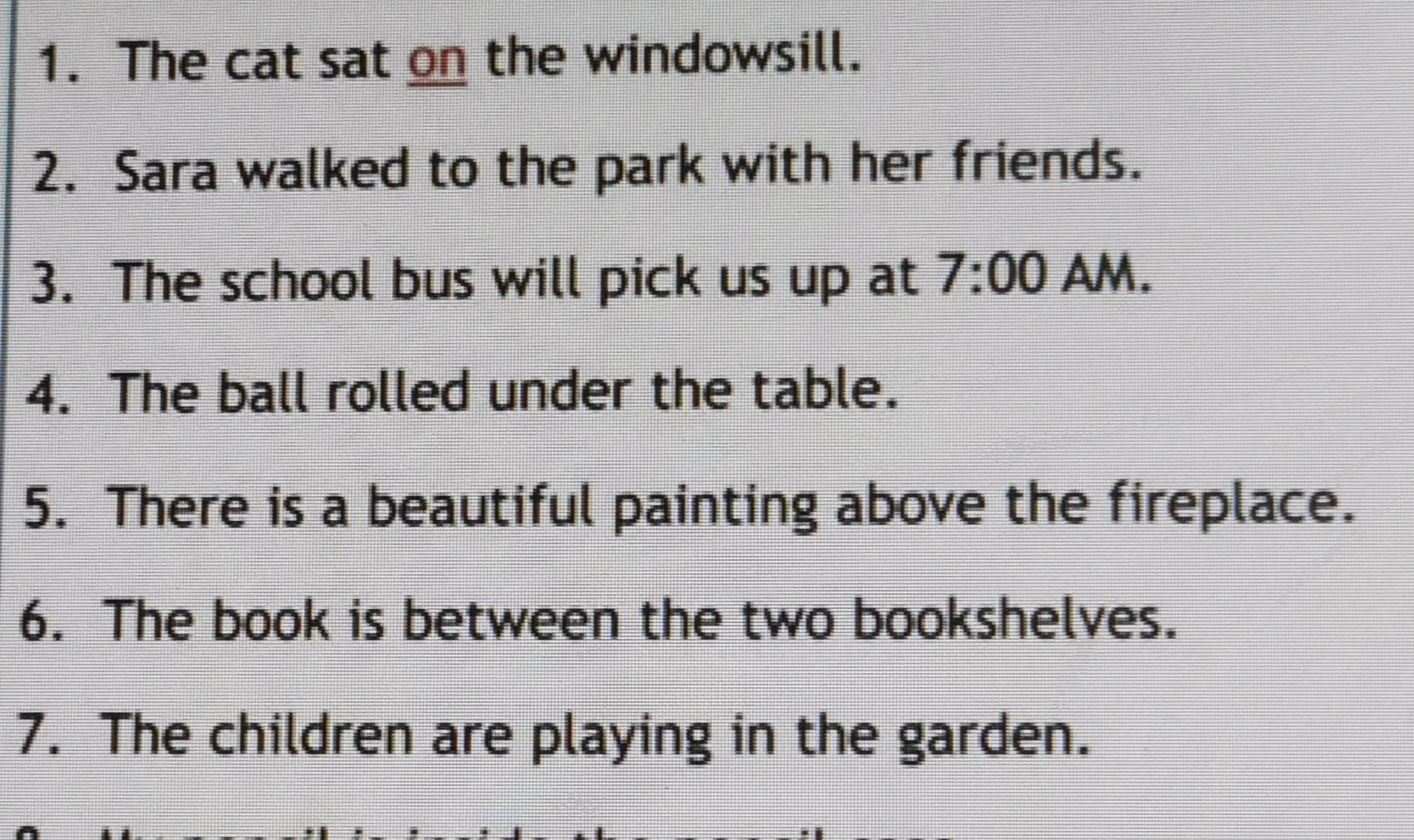 The cat sat on the windowsill. 
2. Sara walked to the park with her friends. 
3. The school bus will pick us up at 7:00 AM. 
4. The ball rolled under the table. 
5. There is a beautiful painting above the fireplace. 
6. The book is between the two bookshelves. 
7. The children are playing in the garden.