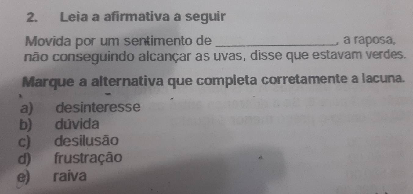 Leia a afirmativa a seguir
Movida por um sentimento de _, a ráposa,
não conseguindo alcançar as uvas, disse que estavam verdes.
Marque a alternativa que completa corretamente a lacuna.
a) desinteresse
b) dúvida
c) desilusão
d) frustração
e) raiva