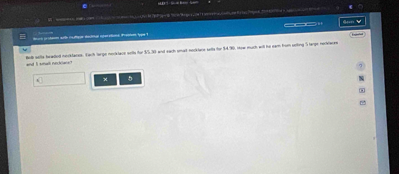ALEKS - Ga dn Banry - Leen 
5 s aek.com atte0N= k7mP5 WcW 9pv_0e713neea0040pnRriac7pax_fm40x>jpga0p 
_ Gavn 
Tumet 
Wurd problem with thuffiple decimal operations: Problem type t 
Expeñol 
Bob sells beaded necklaces. Each large necklace sells for $5.30 and each small necklace sells for $4.90. How much will he earn from selling 5 large necklaces 
and I small necklace? 
? 
` 
× 5